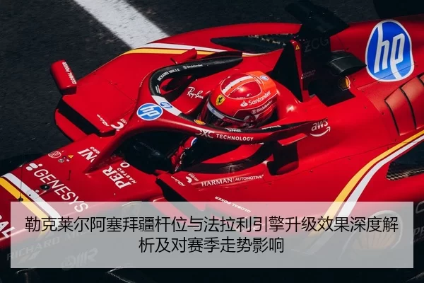 勒克莱尔阿塞拜疆杆位与法拉利引擎升级效果深度解析及对赛季走势影响