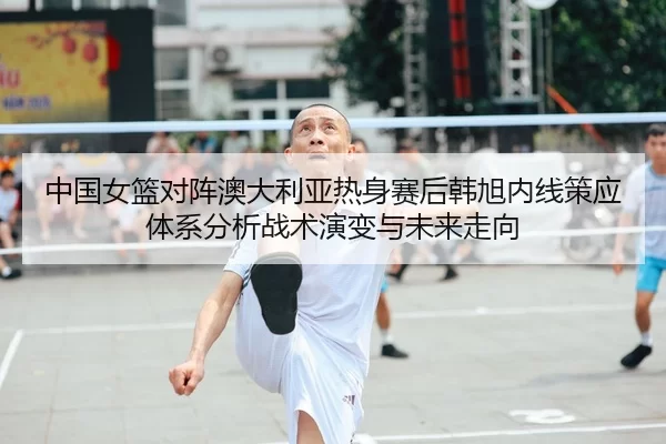 中国女篮对阵澳大利亚热身赛后韩旭内线策应体系分析战术演变与未来走向
